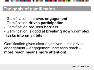 FacebookFacebookFacebookFacebookFacebookFacebookThe goals of gamification
- Gamification improves engagement
- Gamification drives participation
- Gamification reduces barriers
- Gamification is good at breaking down complex
tasks into small bits
Gamification gives clear objectives – this drives
engagement – engagement increases reach –
more reach means more attention!
 