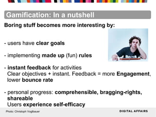 FacebookFacebookFacebookFacebookFacebookFacebookGamification: In a nutshell
Boring stuff becomes more interesting by:
- users have clear goals
- implementing made up (fun) rules
- instant feedback for activities
Clear objectives + instant. Feedback = more Engagement,
lower bounce rate
- personal progress: comprehensible, bragging-rights,
shareable
Users experience self-efficacy
Photo: Christoph Voglbauer
 