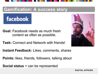 FacebookFacebookFacebookFacebookFacebookFacebookGamification: A success story
Goal: Facebook needs as much fresh
content as often as possible.
Task: Connect and Network with friends!
Instant Feedback: Likes, comments, shares
Points: likes, friends, followers, talking about
Social status = can be represented
 