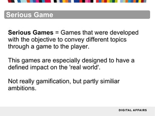FacebookFacebookFacebookFacebookFacebookFacebookSerious Game
Serious Games = Games that were developed
with the objective to convey different topics
through a game to the player.
This games are especially designed to have a
defined impact on the 'real world'.
Not really gamification, but partly similiar
ambitions.
 