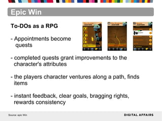 Epic Win
Source: epic Win
To-DOs as a RPG
- Appointments become
quests
- completed quests grant improvements to the
character's attributes
- the players character ventures along a path, finds
items
- instant feedback, clear goals, bragging rights,
rewards consistency
 