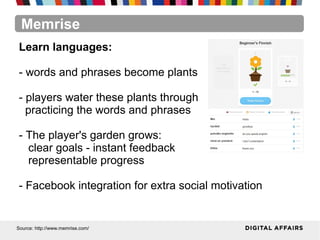 Memrise
Source: http://www.memrise.com/
Learn languages:
- words and phrases become plants
- players water these plants through
practicing the words and phrases
- The player's garden grows:
clear goals - instant feedback
representable progress
- Facebook integration for extra social motivation
 