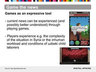 Game the news
Source: http://gamethenews.net/
Games as an expressive tool
- current news can be experienced (and
possibly better understood) through
playing games.
- Players experience e.g. the complexity
of the situation in Syria or the inhuman
workload and conditions of uzbeki child
laborers
 