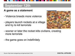 September 12th
Source: http://www.newsgaming.com/games/index12.htm
A game as a statement
- Violence breeds more violence
- players launch rockets at a village
and try to kill terrorists
- sooner or later the rocket kills civilians, creating
more terrorists
- the game goes on indefinitely
 
