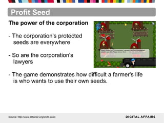 Profit Seed
Source: http://www.tiltfactor.org/profit-seed
The power of the corporation
- The corporation's protected
seeds are everywhere
- So are the corporation's
lawyers
- The game demonstrates how difficult a farmer's life
is who wants to use their own seeds.
 