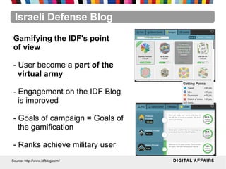 Israeli Defense Blog
Source: http://www.idfblog.com/
Gamifying the IDF's point
of view
- User become a part of the
virtual army
- Engagement on the IDF Blog
is improved
- Goals of campaign = Goals of
the gamification
- Ranks achieve military user
 