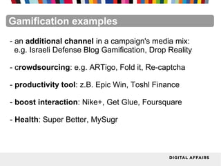 FacebookFacebookFacebookFacebookFacebookFacebookGamification examples
- an additional channel in a campaign's media mix:
e.g. Israeli Defense Blog Gamification, Drop Reality
- crowdsourcing: e.g. ARTigo, Fold it, Re-captcha
- productivity tool: z.B. Epic Win, Toshl Finance
- boost interaction: Nike+, Get Glue, Foursquare
- Health: Super Better, MySugr
 