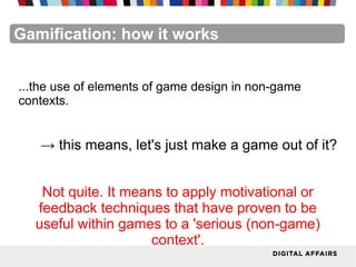 FacebookFacebookFacebookFacebookFacebookFacebookGamification: how it works
...the use of elements of game design in non-game
contexts.
→ this means, let's just make a game out of it?
Not quite. It means to apply motivational or
feedback techniques that have proven to be
useful within games to a 'serious (non-game)
context'.
 