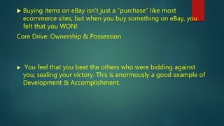  Buying items on eBay isn’t just a “purchase” like most
ecommerce sites; but when you buy something on eBay, you
felt that you WON!
Core Drive: Ownership & Possession
 You feel that you beat the others who were bidding against
you, sealing your victory. This is enormously a good example of
Development & Accomplishment.
 