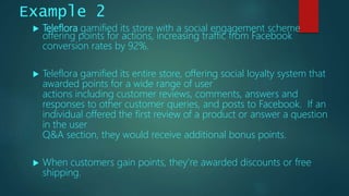  Teleflora gamified its store with a social engagement scheme
offering points for actions, increasing traffic from Facebook
conversion rates by 92%.
 Teleflora gamified its entire store, offering social loyalty system that
awarded points for a wide range of user
actions including customer reviews, comments, answers and
responses to other customer queries, and posts to Facebook. If an
individual offered the first review of a product or answer a question
in the user
Q&A section, they would receive additional bonus points.
 When customers gain points, they’re awarded discounts or free
shipping.
Example 2
 