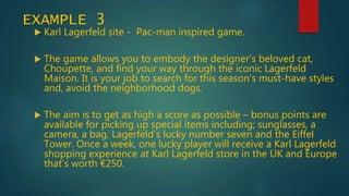EXAMPLE 3
 Karl Lagerfeld site - Pac-man inspired game.
 The game allows you to embody the designer's beloved cat,
Choupette, and find your way through the iconic Lagerfeld
Maison. It is your job to search for this season’s must-have styles
and, avoid the neighborhood dogs.
 The aim is to get as high a score as possible – bonus points are
available for picking up special items including; sunglasses, a
camera, a bag, Lagerfeld's lucky number seven and the Eiffel
Tower. Once a week, one lucky player will receive a Karl Lagerfeld
shopping experience at Karl Lagerfeld store in the UK and Europe
that’s worth €250.
 