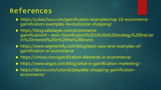 References
 https://yukaichou.com/gamification-examples/top-10-ecommerce-
gamification-examples-revolutionize-shopping/
 https://blog.saleslayer.com/ecommerce-
gamification#:~:text=Gamification%20is%20a%20strategy%20that,ter
m%20interest%20in%20the%20brand.
 https://www.segmentify.com/blog/best-uses-and-examples-of-
gamification-in-ecommerce
 https://virtina.com/gamification-elements-in-ecommerce/
 https://www.wigzo.com/blog/what-is-gamification-marketing/
 https://devrix.com/tutorial/playable-shopping-gamification-
ecommerce/
 