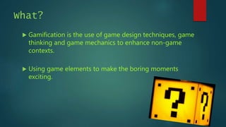 What?
 Gamification is the use of game design techniques, game
thinking and game mechanics to enhance non-game
contexts.
 Using game elements to make the boring moments
exciting.
 