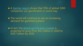  A Gartner report shows that 70% of global 2000
companies use gamification in some way.
 The world will continue to see an increasing
demand for gamified systems.
 In fact, the global gamification market is
projected to grow from $9.1 billion in 2020 to
$30.7 billion by 2025.
 