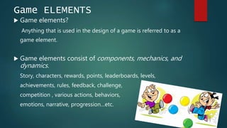 Game ELEMENTS
 Game elements?
Anything that is used in the design of a game is referred to as a
game element.
 Game elements consist of components, mechanics, and
dynamics.
Story, characters, rewards, points, leaderboards, levels,
achievements, rules, feedback, challenge,
competition , various actions, behaviors,
emotions, narrative, progression…etc.
 