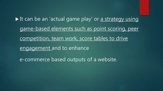 It can be an ‘actual game play’ or a strategy using
game-based elements such as point scoring, peer
competition, team work, score tables to drive
engagement and to enhance
e-commerce based outputs of a website.
 