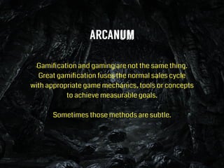 ARCANum
!
Gamiﬁcation and gaming are not the same thing.
Great gamiﬁcation fuses the normal sales cycle  
with appropriate game mechanics, tools or concepts  
to achieve measurable goals.
!
Sometimes those methods are subtle.
!
 