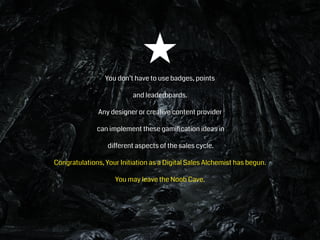 You don’t have to use badges, points
and leaderboards.
Any designer or creative content provider
can implement these gamiﬁcation ideas in
different aspects of the sales cycle.
Congratulations, Your Initiation as a Digital Sales Alchemist has begun.
You may leave the Noob Cave.
 