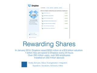 Virality, Bonuses, Status / Evangelization / Integration
Appeals to: Socializers, Achievers, Killers
!
Rewarding Shares!
In January 2014, Dropbox raised $250 million at a $10 billion valuation.
1 billion ﬁles are saved to Dropbox every 24 hours
Over 200 million users, over 500 employees
Installed on 250 million devices
 