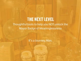 The Next Level
Thoughtful tools to help you NOT unlock the
Mayor Badge of Meaninglessness
!
!
It’s a Journey, Man.
 