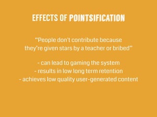 “People don't contribute because  
they’re given stars by a teacher or bribed”
- can lead to gaming the system 
- results in low long term retention 
- achieves low quality user-generated content
!
EFFECTS OF pointsification
 
