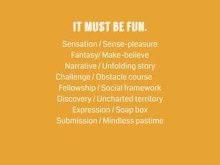 it must be fun.
Sensation / Sense-pleasure
Fantasy/ Make-believe
Narrative / Unfolding story
Challenge / Obstacle course
Fellowship / Social framework
Discovery / Uncharted territory
Expression / Soap box
Submission / Mindless pastime
 