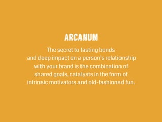 arcanum
The secret to lasting bonds 
and deep impact on a person’s relationship
with your brand is the combination of  
shared goals, catalysts in the form of  
intrinsic motivators and old-fashioned fun.
 