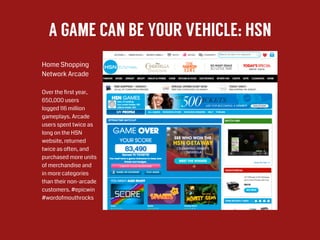A GAME CAN BE YOUR VEHICLE: HSN
Home Shopping  
Network Arcade
!
Over the ﬁrst year,
650,000 users
logged 116 million
gameplays. Arcade
users spent twice as
long on the HSN
website, returned
twice as often, and
purchased more units
of merchandise and
in more categories
than their non-arcade
customers. #epicwin
#wordofmouthrocks
 