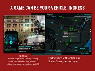 A GAME CAN BE YOUR VEHICLE: INGRESS
INGRESS
Mobile Augmented Reality Gaming
brings customers to you. Around 10
million downloads on Android and iOS
!
!
Partnerships with ZipCar, Hint
Water, Anker, AXA and more
 