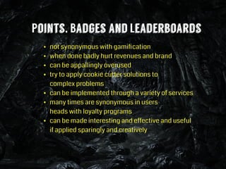 Points, Badges and Leaderboards
• not synonymous with gamiﬁcation
• when done badly hurt revenues and brand
• can be appallingly overused
• try to apply cookie cutter solutions to 
complex problems
• can be implemented through a variety of services
• many times are synonymous in users  
heads with loyalty programs
• can be made interesting and effective and useful 
if applied sparingly and creatively
 