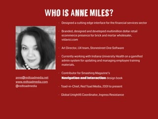 Who Is Anne Miles?
- Designed a cutting edge interface for the ﬁnancial services sector 
- Branded, designed and developed multimillion dollar retail
ecommerce presence for brick and mortar wholesaler,
vidavici.com 
- Art Director, UX team, Stonestreet One Software
!
- Currently working with Indiana University Health on a gamiﬁed
admin system for updating and managing employee training
materials.
!
- Contributor for Smashing Magazine’s  
Navigation and Interaction design book
- Toad-in-Chief, Red Toad Media, 2001 to present
!
- Global Unight16 Coordinator, Ingress Resistance  
!
!
!
!
!
anne@redtoadmedia.net
www.redtoadmedia.com
@redtoadmedia
 