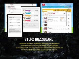 STEP2 BUZZBOARD
Reviewers level from New Bee to Honey Bee to Super Bee to  
Queen Bee as they review, post videos and photographs,  
share to Facebook, and earn positive ratings from other BuzzBoard -ers.  
Points earn $5 to $20 credits toward future purchases.
 