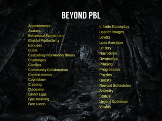 BEYOND PBL
Appointments
Avatars
Behavioral Momentum
Blissful Productivity
Bonuses
Duels
Cascading Information Theory
Challenges
Combos
Community Collaboration
Context menus
Countdown
Creating
Discovery
Easter Eggs
Epic Meaning
Free Lunch
!
Inﬁnite Gameplay
Loader images
Levels
Loss Aversion
Lottery
Narratives
Ownership
Priming
Progression
Puzzles
Quests
Reward Schedules
Scarcity
Status
Urgent Optimism
Virality
 