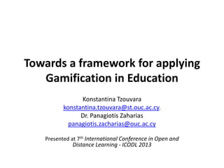Towards a framework for applying
Gamification in Education
Konstantina Tzouvara
konstantina.tzouvara@st.ouc.ac.cy,
Dr. Panagiotis Zaharias
panagiotis.zacharias@ouc.ac.cy
Presented at 7th International Conference in Open and

Distance Learning - ICODL 2013

 