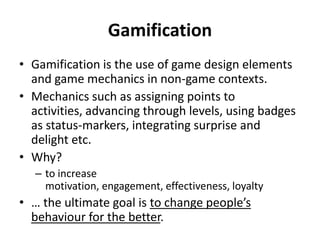 Gamification
• Gamification is the use of game design elements
and game mechanics in non-game contexts.
• Mechanics such as assigning points to
activities, advancing through levels, using badges
as status-markers, integrating surprise and
delight etc.
• Why?
– to increase
motivation, engagement, effectiveness, loyalty

• … the ultimate goal is to change people’s
behaviour for the better.

 