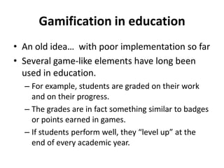 Gamification in education
• An old idea… with poor implementation so far
• Several game-like elements have long been
used in education.
– For example, students are graded on their work
and on their progress.
– The grades are in fact something similar to badges
or points earned in games.
– If students perform well, they “level up” at the
end of every academic year.

 
