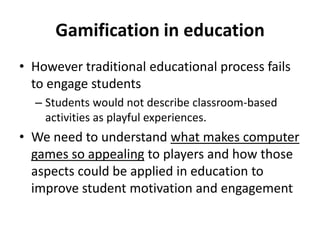 Gamification in education
• However traditional educational process fails
to engage students
– Students would not describe classroom-based
activities as playful experiences.

• We need to understand what makes computer
games so appealing to players and how those
aspects could be applied in education to
improve student motivation and engagement

 