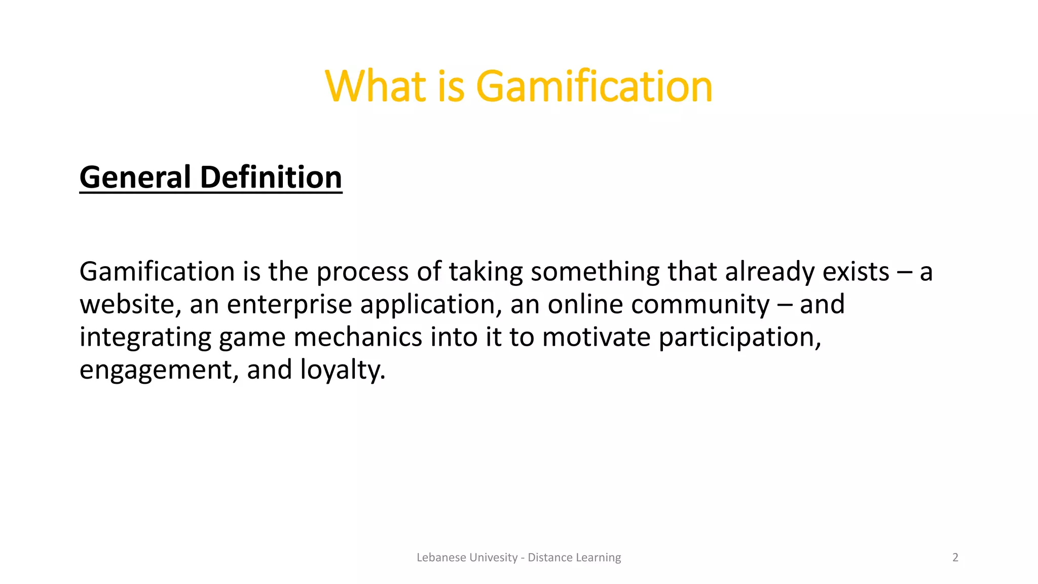 What is Gamification
General Definition
Gamification is the process of taking something that already exists – a
website, an enterprise application, an online community – and
integrating game mechanics into it to motivate participation,
engagement, and loyalty.
Lebanese Univesity - Distance Learning 2
 