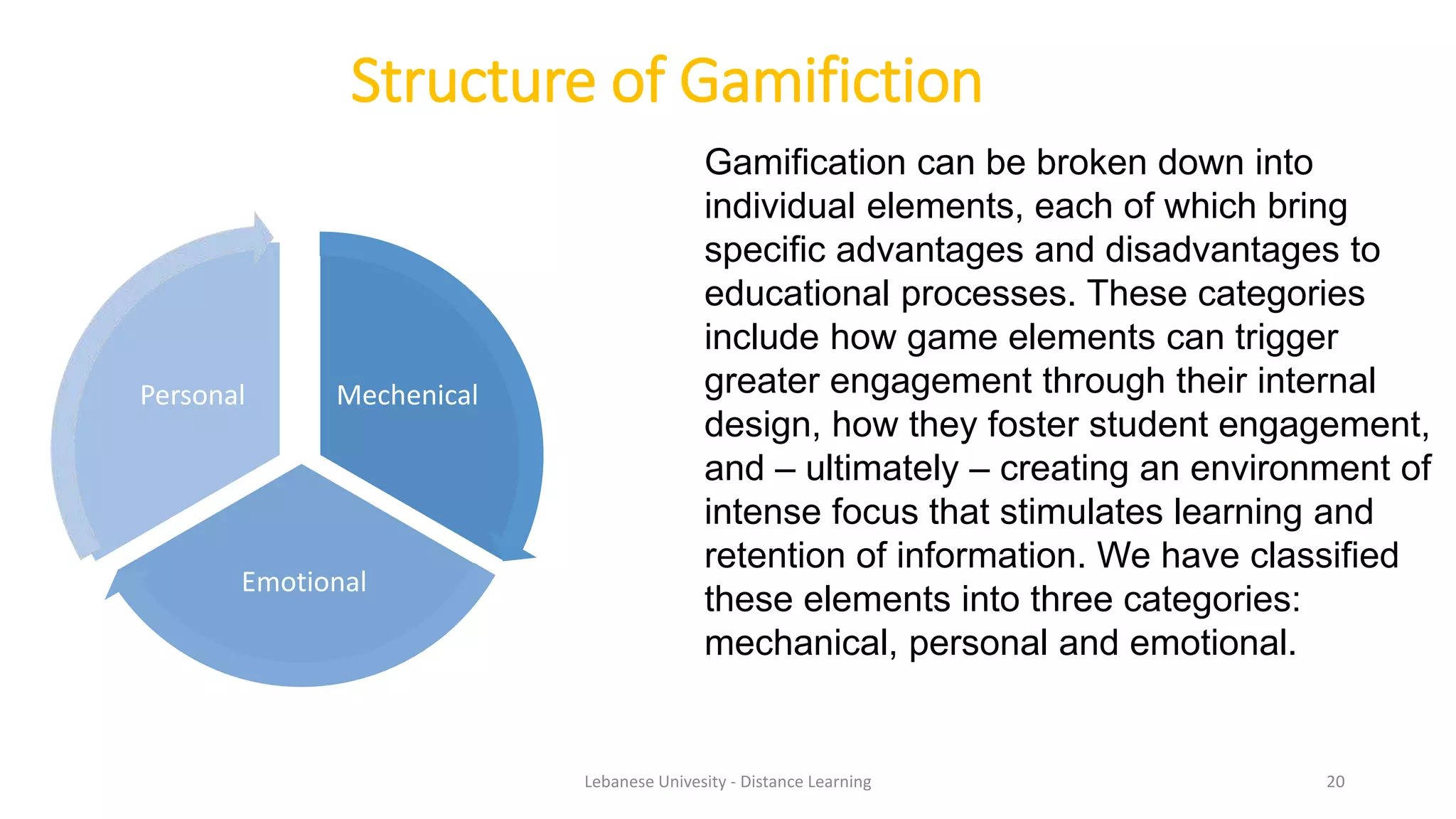 Structure of Gamifiction
Mechenical
Emotional
Personal
Gamification can be broken down into
individual elements, each of which bring
specific advantages and disadvantages to
educational processes. These categories
include how game elements can trigger
greater engagement through their internal
design, how they foster student engagement,
and – ultimately – creating an environment of
intense focus that stimulates learning and
retention of information. We have classified
these elements into three categories:
mechanical, personal and emotional.
Lebanese Univesity - Distance Learning 20
 