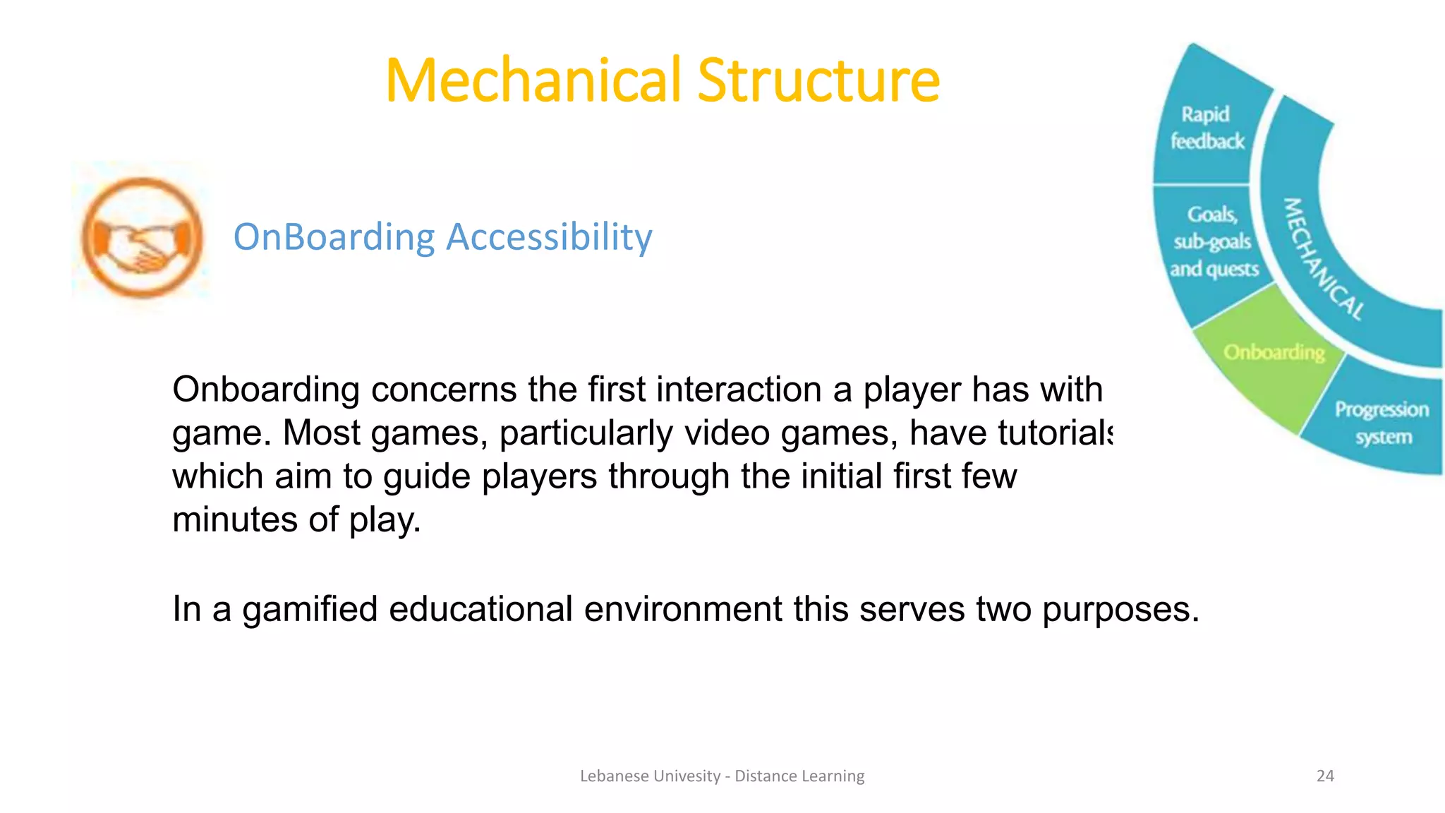 Mechanical Structure
OnBoarding Accessibility
Onboarding concerns the first interaction a player has with a
game. Most games, particularly video games, have tutorials,
which aim to guide players through the initial first few
minutes of play.
In a gamified educational environment this serves two purposes.
Lebanese Univesity - Distance Learning 24
 