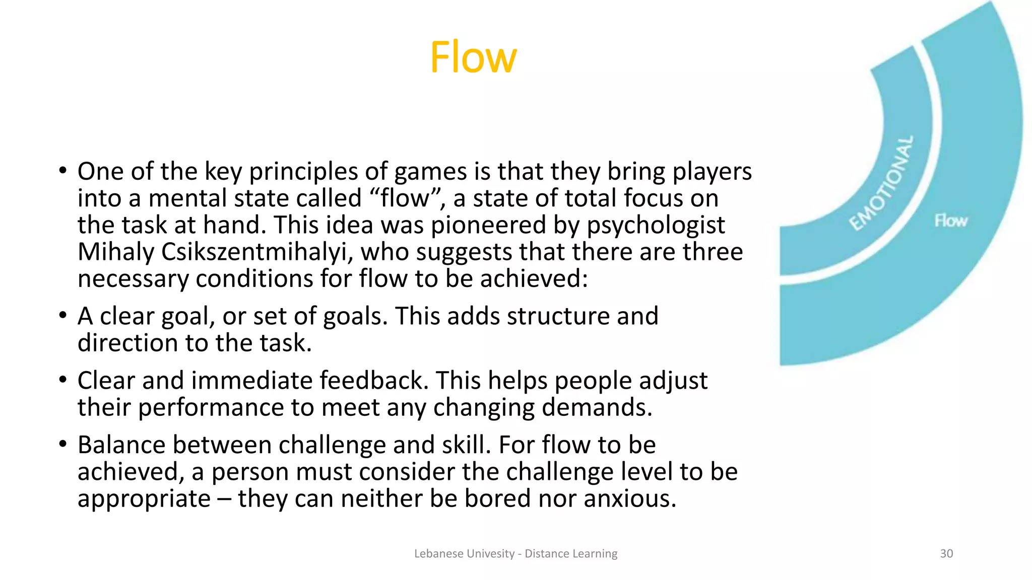 • One of the key principles of games is that they bring players
into a mental state called “flow”, a state of total focus on
the task at hand. This idea was pioneered by psychologist
Mihaly Csikszentmihalyi, who suggests that there are three
necessary conditions for flow to be achieved:
• A clear goal, or set of goals. This adds structure and
direction to the task.
• Clear and immediate feedback. This helps people adjust
their performance to meet any changing demands.
• Balance between challenge and skill. For flow to be
achieved, a person must consider the challenge level to be
appropriate – they can neither be bored nor anxious.
Flow
Lebanese Univesity - Distance Learning 30
 