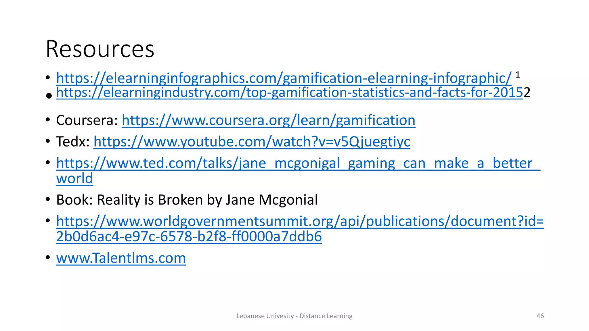 Resources
• https://elearninginfographics.com/gamification-elearning-infographic/ 1
•https://elearningindustry.com/top-gamification-statistics-and-facts-for-20152
• Coursera: https://www.coursera.org/learn/gamification
• Tedx: https://www.youtube.com/watch?v=v5Qjuegtiyc
• https://www.ted.com/talks/jane_mcgonigal_gaming_can_make_a_better_
world
• Book: Reality is Broken by Jane Mcgonial
• https://www.worldgovernmentsummit.org/api/publications/document?id=
2b0d6ac4-e97c-6578-b2f8-ff0000a7ddb6
• www.Talentlms.com
Lebanese Univesity - Distance Learning 46
 