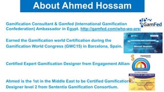 9
About Ahmed Hossam
Gamification Consultant & Gamfed (International Gamification
Confederation) Ambassador in Egypt. http://gamfed.com/who-we-are/
Earned the Gamification world Certification during the
Gamification World Congress (GWC15) in Barcelona, Spain.
Certified Expert Gamification Designer from Engagement Alliance.
Ahmed is the 1st in the Middle East to be Certified Gamification
Designer level 2 from Sententia Gamification Consortium.
 