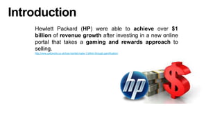 Introduction
Hewlett Packard (HP) were able to achieve over $1
billion of revenue growth after investing in a new online
portal that takes a gaming and rewards approach to
selling.
http://www.callcentre.co.uk/how-hpintel-made-1-billion-through-gamification/
 