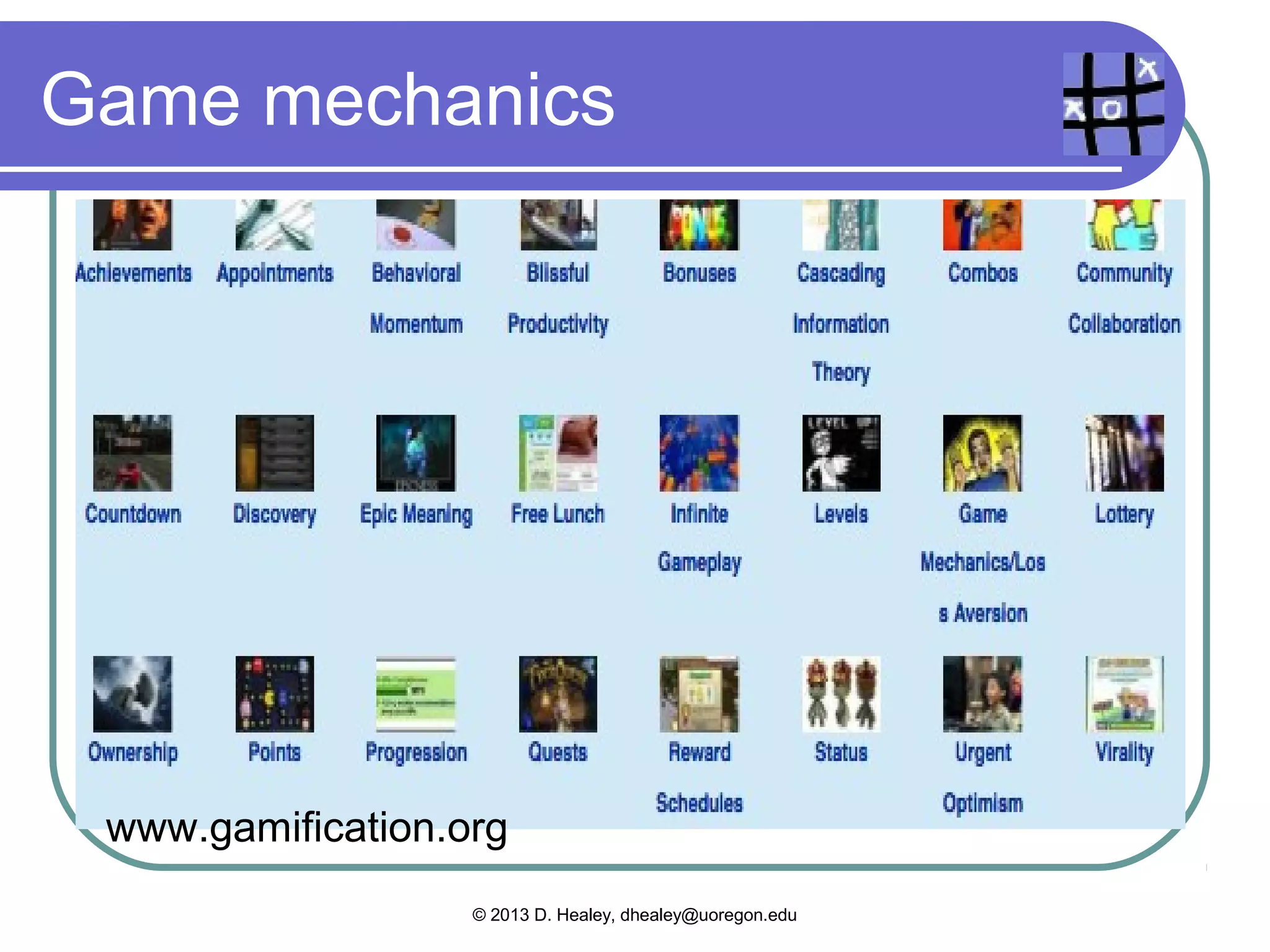 Kapp, 2012: Elements

  Game   mechanics – levels, points and
   scoring, badges, and time constraints
  Game thinking – competition,
   cooperation, exploration, and storytelling
   elements added to an everyday activity
  Aesthetics – a visually or otherwise
   interesting environment that creates a
   different “feel” to the activity (pp.9-11)

                © 2013 D. Healey, dhealey@uoregon.edu
 