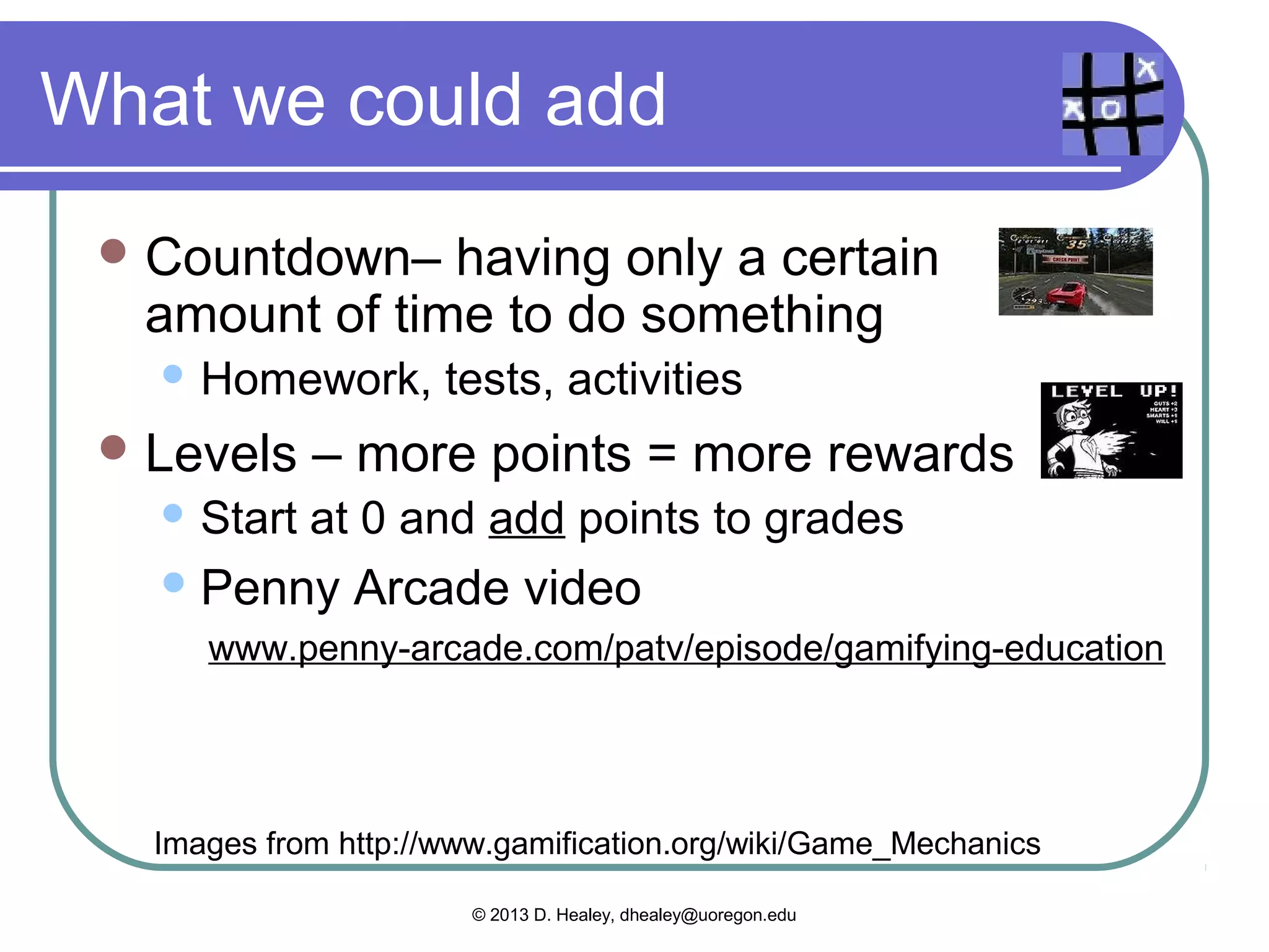 Teachers use these
  Cascading Information Theory –
  breaking up information into bits
      Curriculum in teaching
  Achievements– where learners have
  accomplished something relative to others
      “Achievers” – I’m better than others
  Community   Collaboration – working together
  to solve a problem or do a task.
    Group work in teaching
    “Socializers”


   Images from http://www.gamification.org/wiki/Game_Mechanics

                        © 2013 D. Healey, dhealey@uoregon.edu
 