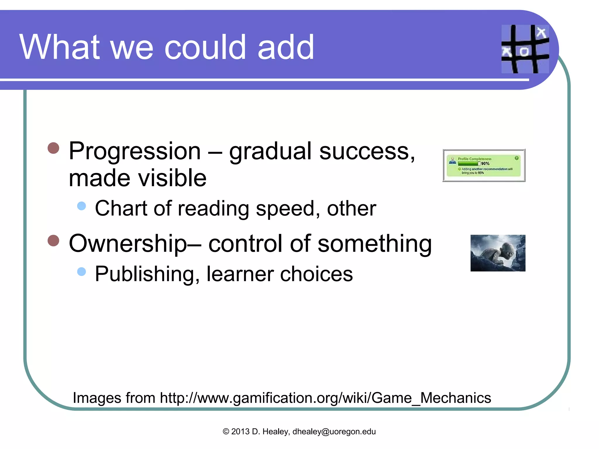 More that we use now
  Points – giving numerical value for
   actions
      Grades in teaching
  Loss   Aversion – avoiding punishment
      Grading, often
  Behavioral Momentum – the
   tendency to keep doing something
      Fun Once, Fun Always – classroom routines


   Images from http://www.gamification.org/wiki/Game_Mechanics

                        © 2013 D. Healey, dhealey@uoregon.edu
 