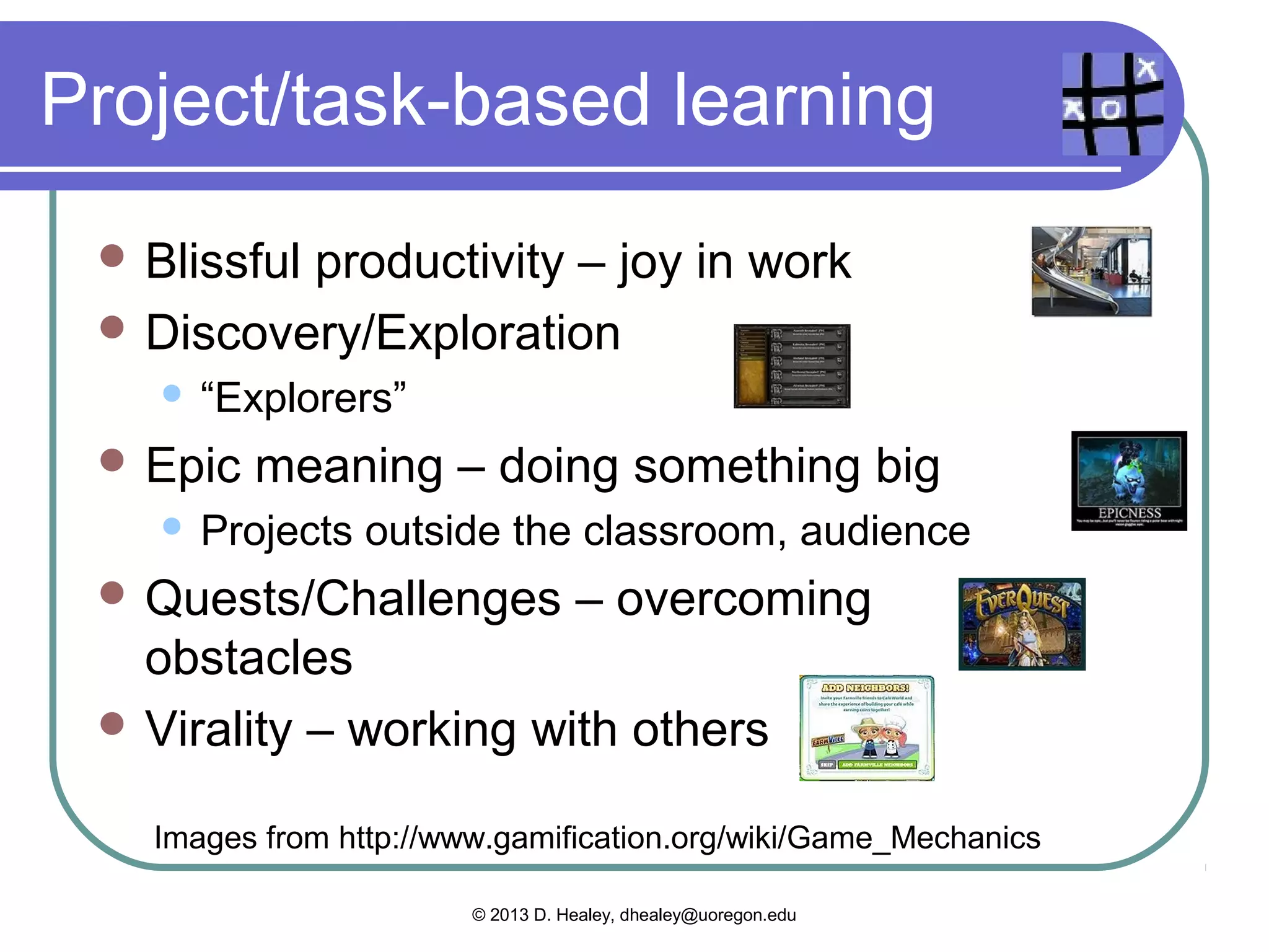 What we could add
  Countdown–  having only a certain
  amount of time to do something
    Homework,        tests, activities
  Levels    – more points = more rewards
    Start   at 0 and add points to grades
    Penny      Arcade video
      www.penny-arcade.com/patv/episode/gamifying-education




   Images from http://www.gamification.org/wiki/Game_Mechanics

                        © 2013 D. Healey, dhealey@uoregon.edu
 