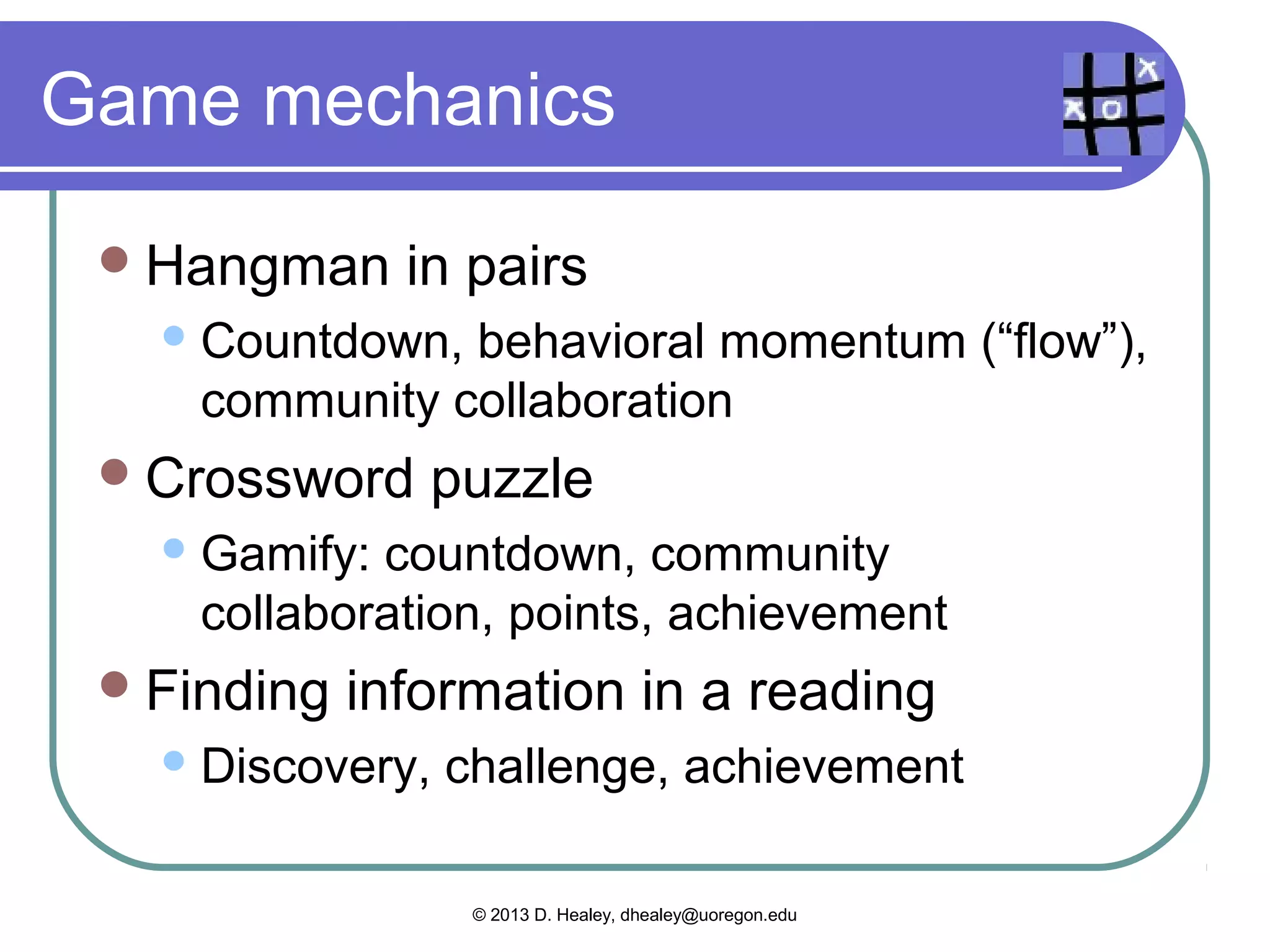 Project/task-based learning
  Blissful
          productivity – joy in work
  Discovery/Exploration
       “Explorers”
  Epic   meaning – doing something big
       Projects outside the classroom, audience
  Quests/Challenges               – overcoming
   obstacles
  Virality – working with others

   Images from http://www.gamification.org/wiki/Game_Mechanics

                        © 2013 D. Healey, dhealey@uoregon.edu
 