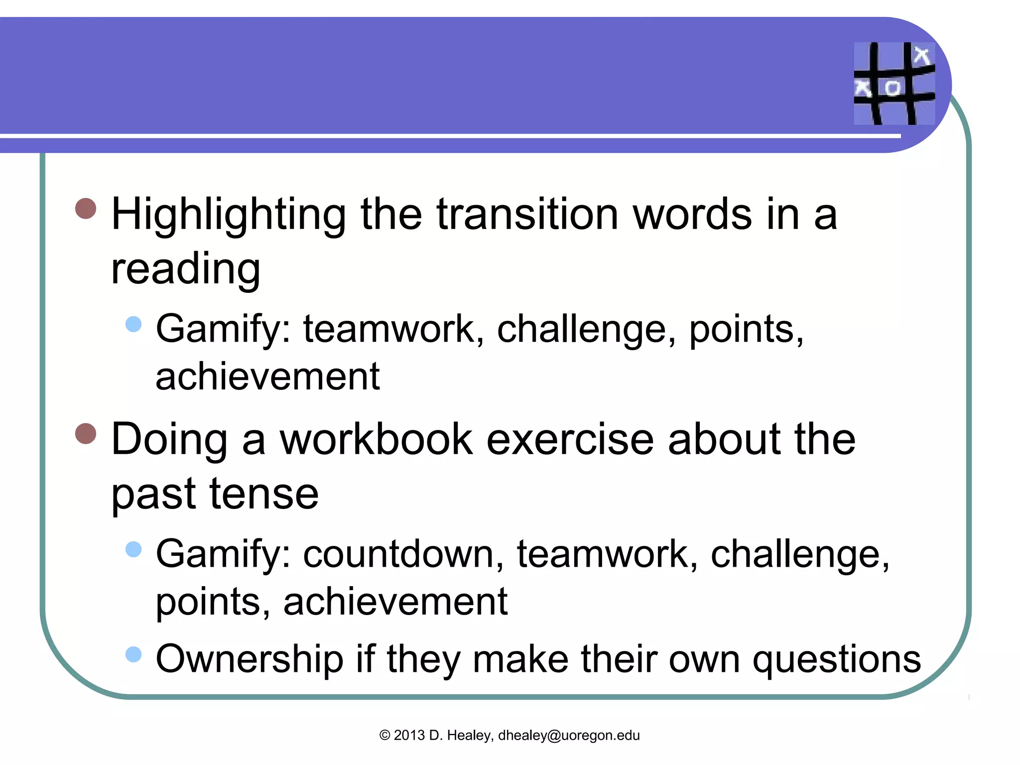 Game mechanics

  Hangman     in pairs
    Countdown,behavioral momentum (“flow”),
    community collaboration
  Crossword    puzzle
    Gamify:countdown, community
    collaboration, points, achievement
  Finding   information in a reading
    Discovery,   challenge, achievement

                   © 2013 D. Healey, dhealey@uoregon.edu
 